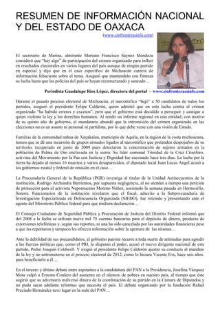 RESUMEN DE INFORMACIÓN NACIONAL
Y DEL ESTADO DE OAXACA
                                                 (www.sinfronterasinfo.com)



El secretario de Marina, almirante Mariano Francisco Saynez Mendoza
consideró que “hay algo” de participación del crimen organizado para influir
en resultados electorales en varios lugares del país aunque de ningún partido
en especial y dijo que en el caso específico de Michoacán carecía de
información fehaciente sobre el tema. Aseguró que mantendrán con firmeza
su lucha hasta que las policías del país se hayan reestructurado y saneado…

                Periodista Guadalupe Ríos López, directora del portal – www.sinfronterassinfo.com

Durante el pasado proceso electoral de Michoacán, el narcotráfico “bajó” a 50 candidatos de todos los
partidos, aseguró el presidente Felipe Calderón, quien admitió que en esta lucha contra el crimen
organizado “ha habido errores y excesos”, pero que el gobierno está decidido a perseguir y castigar a
quien violente la ley y los derechos humanos. Al rendir un informe regional en esta entidad, con motivo
de su quinto año de gobierno, el mandatario abundó que la intromisión del crimen organizado en las
elecciones no es un asunto ni personal ni partidista, por lo que debe verse con una visión de Estado.

Familias de la comunidad nahua de Xayakalan, municipio de Aquila, en la región de la costa michoacana,
temen que se dé una incursión de grupos armados ligados al narcotráfico que pretenden despojarlos de su
territorio, recuperado en junio de 2009 pues detectaron la concentración de sujetos armados en la
población de Palma de Oro enclavada en la sierra. Su líder comunal Trinidad de la Cruz Crisóforo,
activista del Movimiento por la Paz con Justicia y Dignidad fue asesinado hace tres días. La lucha por la
tierra ha dejado al menos 16 muertos y varios desaparecidos, el diputado local Juan Lucas Angel acusó a
los gobiernos estatal y federal de omisión en el caso…

La Procuraduría General de la República (PGR) investiga al titular de la Unidad Antisecuestros de la
institución, Rodrigo Archundia Barrientos, por supuesta negligencia, al no atender a tiempo una petición
de protección para el activista Nepomuceno Moreno Núñez, asesinado la semana pasada en Hermosillo,
Sonora. Funcionarios de la institución revelaron que el fiscal, adscrito a la Subprocuraduría de
Investigación Especializada en Delincuencia Organizada (SIEDO), fue retenido y presentando ante el
agente del Ministerio Público federal para que rindiera declaración…

El Consejo Ciudadano de Seguridad Pública y Procuración de Justicia del Distrito Federal informó que
del 2008 a la fecha se utilizan nueve mil 75 cuentas bancarias para el depósito de dinero, producto de
extorsiones telefónicas y, según sus reportes, ni una ha sido cancelada por las autoridades financieras pese
a que las reportaron y tampoco les ofrecen información sobre la apertura de las mismas…

Ante la debilidad de sus precandidatos, el gobierno panista recurre a toda suerte de artimañas para agredir
a las fuerzas políticas que, como el PRI, le disputan el poder, acusó el nuevo dirigente nacional de este
partido, Pedro Joaquín Coldwell. Y exigió al presidente Felipe Calderón ajustar su conducta al mandato
de la ley y no entrometerse en el proceso electoral de 2012, como lo hiciera Vicente Fox, hace seis años.
para beneficiarlo a él…

En el tercero y último debate entre aspirantes a la candidatura del PAN a la Presidencia, Josefina Vázquez
Mota culpó a Ernesto Cordero del aumento en el número de pobres en nuestro país, al tiempo que éste
sugirió que su adversaria malversó dinero de la coordinación de su partido en la Cámara de Diputados y
no pudo sacar adelante reformas que necesita el país. El debate organizado por la fundación Rafael
Preciado Hernández tuvo lugar en la sede del PAN…
 