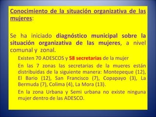 Conocimiento de la situación organizativa de las mujeres :   Se ha iniciado  diagnóstico municipal   sobre la situación organizativa de las mujeres , a nivel comunal y  zonal. Existen 70 ADESCOS y  58 secretarias  de la mujer En las 7 zonas las secretarias de la mueres están distribuidas de la siguiente manera: Montepeque (12), El Bario (12), San Francisco (7), Copapayo (3), La Bermuda (7), Colima (4), La Mora (13).  En la zona Urbana y Semi urbana no existe ninguna mujer dentro de las ADESCO.   