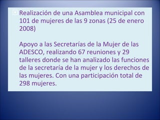 Realización de una Asamblea municipal con 101 de mujeres de las 9 zonas (25 de enero 2008)   Apoyo a las Secretarías de la Mujer de las ADESCO, realizando 67 reuniones y 29 talleres donde se han analizado las funciones de la secretaría de la mujer y los derechos de las mujeres. Con una participación total de 298 mujeres. 