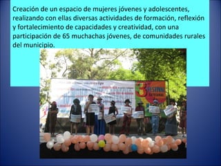 Creación de un espacio de mujeres jóvenes y adolescentes, realizando con ellas diversas actividades de formación, reflexión y fortalecimiento de capacidades y creatividad, con una participación de 65 muchachas jóvenes, de comunidades rurales del municipio.   