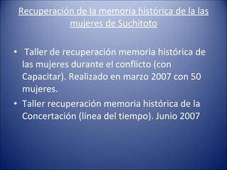 Recuperación de la memoria histórica de la las mujeres de Suchitoto   Taller de recuperación memoria histórica de las mujeres durante el conflicto (con Capacitar). Realizado en marzo 2007 con 50 mujeres. Taller recuperación memoria histórica de la Concertación (línea del tiempo). Junio 2007 