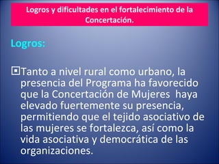 Logros y dificultades en el fortalecimiento de la Concertación.   Logros: Tanto a nivel rural como urbano, la presencia del Programa ha favorecido que la Concertación de Mujeres  haya elevado fuertemente su presencia, permitiendo que el tejido asociativo de las mujeres se fortalezca, así como la vida asociativa y democrática de las organizaciones. 