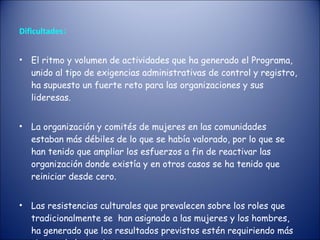 Dificultades : El ritmo y volumen de actividades que ha generado el Programa, unido al tipo de exigencias administrativas de control y registro, ha supuesto un fuerte reto para las organizaciones y sus lideresas.  La organización y comités de mujeres en las comunidades estaban más débiles de lo que se había valorado, por lo que se han tenido que ampliar los esfuerzos a fin de reactivar las organización donde existía y en otros casos se ha tenido que reiniciar desde cero.  Las resistencias culturales que prevalecen sobre los roles que tradicionalmente se  han asignado a las mujeres y los hombres, ha generado que los resultados previstos estén requiriendo más tiempo de lo previsto. 