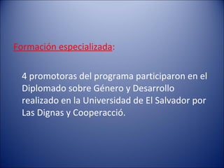 Formación especializada : 4 promotoras del programa participaron en el Diplomado sobre Género y Desarrollo realizado en la Universidad de El Salvador por Las Dignas y Cooperacció. 