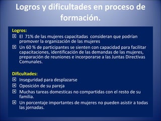 Logros y dificultades en proceso de formación. Logros: El  71% de las mujeres capacitadas  consideran que podrían promover la organización de las mujeres Un 60 % de participantes se sienten con capacidad para facilitar capacitaciones, identificación de las demandas de las mujeres, preparación de reuniones e incorporarse a las Juntas Directivas Comunales. Dificultades: Inseguridad para desplazarse Oposición de su pareja Muchas tareas domesticas no compartidas con el resto de su familia. Un porcentaje importantes de mujeres no pueden asistir a todas las jornadas. 