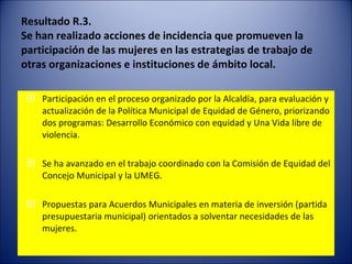 Resultado R.3. Se han realizado acciones de incidencia que promueven la participación de las mujeres en las estrategias de trabajo de otras organizaciones e instituciones de ámbito local. Participación en el proceso organizado por la Alcaldía, para evaluación y actualización de la Política Municipal de Equidad de Género, priorizando  dos programas: Desarrollo Económico con equidad y Una Vida libre de violencia. Se ha avanzado en el trabajo coordinado con la Comisión de Equidad del Concejo Municipal y la UMEG.  Propuestas para Acuerdos Municipales en materia de inversión (partida presupuestaria municipal) orientados a solventar necesidades de las mujeres. 