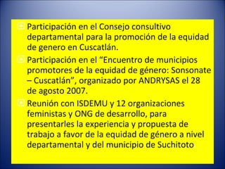 Participación en el Consejo consultivo departamental para la promoción de la equidad de genero en Cuscatlán. Participación en el “Encuentro de municipios promotores de la equidad de género: Sonsonate – Cuscatlán”, organizado por ANDRYSAS el 28 de agosto 2007. Reunión con ISDEMU y 12 organizaciones feministas y ONG de desarrollo, para presentarles la experiencia y propuesta de trabajo a favor de la equidad de género a nivel departamental y del municipio de Suchitoto . 