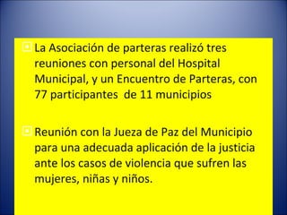 La Asociación de parteras realizó tres reuniones con personal del Hospital Municipal, y un Encuentro de Parteras, con  77 participantes  de 11 municipios   Reunión con la Jueza de Paz del Municipio para una adecuada aplicación de la justicia ante los casos de violencia que sufren las mujeres, niñas y niños. 