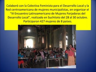 C olaboró con la Colectiva Feminista para el Desarrollo Local y la Red centroamericana de mujeres municipalistas, en organizar el  “III Encuentro Latinoamericano de Mujeres Forjadoras del Desarrollo Local”, realizado en Suchitoto del 28 al 30 octubre. Participaron 427 mujeres de 8 países. 