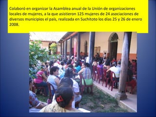 Colaboró en organizar  la Asamblea anual de la Unión de organizaciones locales de mujeres, a la que asistieron 125 mujeres de 24 asociaciones de  diversos municipios el país, realizada en Suchitoto  l os días 25 y 26 de enero 2008. 