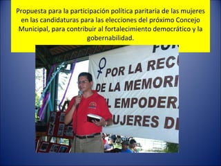 Propuesta para la participación política paritaria de las mujeres en las candidaturas para las elecciones del próximo Concejo Municipal, para contribuir al fortalecimiento democrático y la gobernabilidad. 