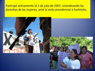 Participó activamente el 2 de julio de 2007, reivindicando los derechos de las mujeres, ante la visita presidencial a Suchitoto. 