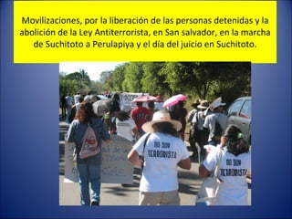 Movilizaciones, por la liberación de las personas detenidas y la abolición de la Ley Antiterrorista, en San salvador, en la marcha de Suchitoto a Perulapiya y el día del juicio en Suchitoto. 