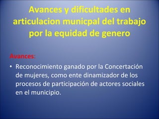 Avances y dificultades en articulacion municpal del trabajo por la equidad de genero Avances : Reconocimiento ganado por la Concertación de mujeres, como ente dinamizador de los procesos de participación de actores sociales en el municipio.  