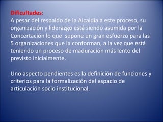 Dificultades : A pesar del respaldo de la Alcaldía a este proceso, su organización y liderazgo está siendo asumida por la Concertación lo que  supone un gran esfuerzo para las 5 organizaciones que la conforman, a la vez que está teniendo un proceso de maduración más lento del previsto inicialmente.    Uno aspecto pendientes es la definición de funciones y criterios para la formalización del espacio de articulación socio institucional.    