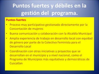 Puntos fuertes y débiles en la gestión del  programa. Puntos fuertes Proceso muy participativo gestionado directamente por la Concertación de mujeres Buena comunicación y colaboración con la Alcaldía Municipal Amplia experiencia de trabajo en desarrollo local con equidad de género por parte de la Colectiva Feminista para el Desarrollo Local  Coordinación con otras iniciativas y proyectos que se desarrollan en el municipio y a nivel nacional, como el Programa de Municipios más equitativos y democráticos de Cuscatlan 