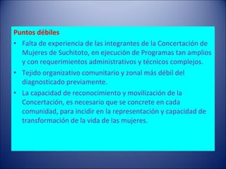 Puntos débiles Falta de experiencia de las integrantes de la Concertación de Mujeres de Suchitoto, en ejecución de Programas tan amplios y con requerimientos administrativos y técnicos complejos. Tejido organizativo comunitario y zonal más débil del diagnosticado previamente. La capacidad de reconocimiento y movilización de la Concertación, es necesario que se concrete en cada comunidad, para incidir en la representación y capacidad de transformación de la vida de las mujeres. 
