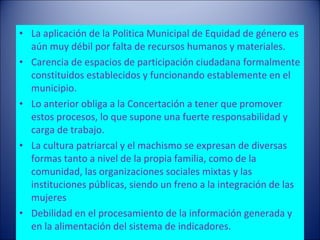 La aplicación de la Politica Municipal de Equidad de género es aún muy débil por falta de recursos humanos y materiales.  Carencia de espacios de participación ciudadana formalmente constituidos establecidos y funcionando establemente en el municipio.  Lo anterior obliga a la Concertación a tener que promover estos procesos, lo que supone una fuerte responsabilidad y carga de trabajo.  La cultura patriarcal y el machismo se expresan de diversas formas tanto a nivel de la propia familia, como de la comunidad, las organizaciones sociales mixtas y las instituciones públicas, siendo un freno a la integración de las mujeres Debilidad en el procesamiento de la información generada y en la alimentación del sistema de indicadores.  