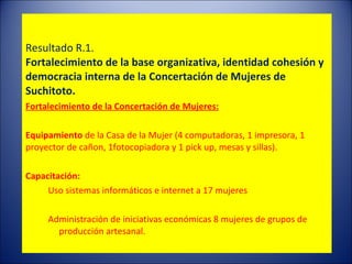     RESULTADOS OBTENIDOS EN LA I FASE DEL PROGRAMA  Resultado R.1.  Fortalecimiento de la base organizativa, identidad cohesión y democracia interna de la Concertación de Mujeres de Suchitoto. Fortalecimiento de la Concertación de Mujeres:   Equipamiento  de la Casa de la Mujer (4 computadoras, 1 impresora, 1 proyector de cañon, 1fotocopiadora y 1 pick up, mesas y sillas).   Capacitación:   Uso sistemas informáticos e internet a 17 mujeres  Administración de iniciativas económicas 8 mujeres de grupos de producción artesanal.  