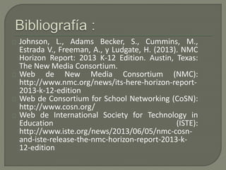 Johnson, L., Adams Becker, S., Cummins, M., 
Estrada V., Freeman, A., y Ludgate, H. (2013). NMC 
Horizon Report: 2013 K-12...