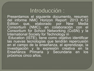 Presentamos el siguiente documento, resumen 
del informe NMC Horizon Report: 2013 K-12 
Edition que, elaborado por New Med...