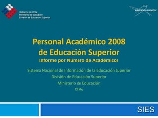 Personal Académico 2008
   de Educación Superior
      Informe por Número de Académicos
Sistema Nacional de Información de la Educación Superior
             División de Educación Superior
                Ministerio de Educación
                          Chile
 