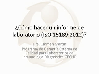 ¿Cómo hacer un informe de
laboratorio (ISO 15189:2012)?
Dra. Carmen Martín
Programa de Garantía Externa de
Calidad para Laboratorios de
Inmunología Diagnóstica GECLID
 