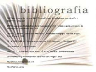 CARVAJAL Lizardo. La Lectura. FAID, Fundación para Actividades de Investigación y
desarrollo, 1990. Cali
CARVAJAL Lizardo. Metodología de la Investigación. FAID, Fundación para Actividades de
Investigación y desarrollo, 1990. Cali
CASTAÑO Gonzalo. La artesanía intelectual. Universidad Pedagógica Nacional. Bogotá.
Plaza & Janés. 1995
DE LA TORRIENTE, G. F. ¿Cómo aprender a escribir?, Volumen 2, Edinal Ltda, 1991
Diccionario de la Lengua Española
INSTITUTO COLOMBIANO DE NORMAS TÉCNICAS. Normas Colombianas sobre
Documentación y Presentación de Tesis de Grado. Bogotá. 2005
http://www.misrespuestas.com
http://parles.upf.es
 