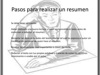 Pasos para realizar un resumen
Se debe tener en cuenta:
Haber realizado una buena lectura y haber comprendido el texto antes de
comenzar a redactar el resumen.
Recopilar las ideas principales del texto y darlas tal cual las expresa el autor sin
modificación personal de quien hace el resumen.
Resaltar las situaciones mas importantes o claves del texto
Redactar el texto con tus propias palabras y tratando de evitar los términos
innecesarios o usados por el autor
 
