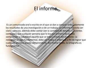 El informe
Es un comunicado oral o escrito en el que se dan a conocer ordenadamente
los resultados de una investigación o de un trabajo. un informe necesita ser
claro y preciso, además debe contar con la cantidad de detalles suficientes
como para que cualquier persona que lo lea por primera vez pueda
comprender a cabalidad aquello que se trata a través del proyecto. La
redacción es algo fundamental, debe ser limpia y ordenada a fin de lograr que
cualquier persona pueda comprenderlo, del mismo modo, la ortografía es
fundamental
 
