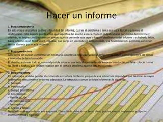 Hacer un informe
1. Etapa preparatoria
En esta etapa se plantea cuál es la finalidad del informe, cuál es el problema o tema que va a tratar y quién es el
destinatario. Esto supone plantearnos qué aspectos del asunto espera conocer el destinatario por medio del informe y;
además, es imprescindible tener en cuenta qué se pretende que sepa o haga el destinatario del informe tras haberlo leído.
Cada informe es un texto único, especial, que surge en un contexto determinado, y la flexibilidad nos permitirá construir
textos idóneos para cada situación.
2. Etapa productora
Aquí se ha de buscar la información necesaria, apuntes o notas, agrupación de las notas según la relación entre los temas
y selección de la información.
El objetivo es tener todo el material posible sobre el que se trabajará antes de empezar a redactar, se debe colocar todas
las ideas o hechos que tengan relación con el tema o problema que se esta trabajando.
3. Etapa redactora
En esta etapa se debe prestar atención a la estructura del texto, ya que de esa estructura dependen que las ideas se vayan
ordenando textualmente de forma adecuada. La estructura comun de todo informe es la siguiente:
a. Sumario
b. Introducción
c. Cuerpo del informe
d. Conclusiones
- Plan de acción
- Recomendaciones
- Propuestas
e. Anexos y tablas
No queda más que rellenar ese esquema. El resultado debe ser un texto claro, preciso, exacto, impersonal y objetivo
(normalmente) y riguroso.
 