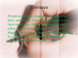 El ensayo
Proviene del latín, exagium. Lo que quiere
decir, pesar algo. Y eso es justamente lo que
hace un ensayo. Ya que todo ensayo, trata
sobre un tema en particular. El cual, puede ser
elegido, de la manera más libre que se desee.
En un ensayo, es primordial el trabajo de
recolección de información.
 