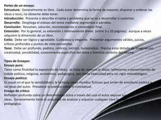 Partes de un ensayo:
Estructura: Generalmente es libre. Cada autor determina la forma de exponer, disponer y ordenar las
ideas o tesis; no obstante debe tener:
Introducción: Presenta o describe el tema o problema que se va a desarrollar o sustentar.
Desarrollo: Despliega el esbozo del tema mediante segmentos o párrafos.
Conclusión: Resumen, solución, recomendación o comentario final.
Extensión: Por lo general, su extensión s relativamente breve (entre 3 y 10 páginas) aunque a veces
adquiere la dimensión de un libro.
Estilo: Debe ser lógico y agradable. Cuidadoso y elegante. Presentar argumentos válidos, juicios,
críticos profundos y puntos de vista personales.
Tono: Debe ser profundo, poético, retórico, satírico, humorístico. Precisa estar dotado de imaginación,
creatividad, sensibilidad, conocimiento específico del tema y dominio correcto del idioma.
Tipos de Ensayos:
Ensayo puro:
Tiene como finalidad la exposición de ideas; se trata de comunicar ideas, reflexiones o pensamientos de
índole política, religiosa, económica, pedagógica, con cierta intensidad pero sin rigor metodológico.
Ensayo poético:
Es aquel en el que la sensibilidad y la fantasía crean mundos ficticios que sirven de envoltura poética a
las ideas del autor. Prevalece lo poético sobre lo conceptual.
Ensayo de crítica:
Reflexión profunda sobre un determinado tema a través del cual el autor expone sus
ideas. Generalmente tiene el propósito de analizar y enjuiciar cualquier obra humana, política,
pedagógica.
 