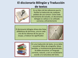 El diccionario Bilingüe y Traducción
de textos
Es un libro útil de referencia que le
facilita la traducción de cualquier
palabra de uso común. Como toda
herramienta de estudio, un diccionario
bilingüe es valioso si es utilizado
correcta y eficientemente.
El diccionario bilingüe ofrece dos listas
alfabéticas de términos, una en cada
uno de los idiomas de los que se
ocupa, y traduce los significados.
En una traducción de texto, no se debe
encontrar faltas de ortografía, falsos
sentidos, o incoherencias gramaticales.
Se debe encontrar, un lenguaje
correcto, natural, y con un vocabulario
acorde a la naturaleza del texto.
 