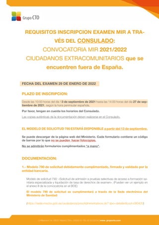 C/Albarracín 34, 28037 Madrid | Tfno.: (0034) 91 782 43 30/33/34 | www. grupocto.com
REQUISITOS INSCRIPCION EXAMEN MIR A TRA-
VÉS DEL CONSULADO:
CONVOCATORIA MIR 2021/2022
CIUDADANOS EXTRACOMUNITARIOS que se
encuentren fuera de España.
FECHA DEL EXAMEN 29 DE ENERO DE 2022
PLAZO DE INSCRIPCION:
Desde las 10:00 horas del día 13 de septiembre de 2021 hasta las 14:00 horas del día 27 de sep-
tiembre de 2021, según la hora peninsular española.
Por favor, tengan en cuenta los horarios del Consulado.
Las copias auténticas de la documentación deben realizarse en el Consulado.
EL MODELO DE SOLICITUD 790 ESTARÁ DISPONIBLE a partir del 13 de septiembre.
Se puede descargar de la página web del Ministerio. Cada formulario contiene un código
de barras por lo que no se pueden hacer fotocopias.
No se admitirán formularios cumplimentados “a mano”.
DOCUMENTACION:
1.- Modelo 790 de solicitud debidamente cumplimentado, firmado y validado por la
entidad bancaria.
Modelo de solicitud 790: «Solicitud de admisión a pruebas selectivas de acceso a formación sa-
nitaria especializada y liquidación de tasa de derechos de examen». (Pueden ver un ejemplo en
el anexo II de la convocatoria en el BOE)
El modelo 790 de solicitud se cumplimentará a través de la Sede electrónica del
Ministerio de Sanidad:
(https://sede.mscbs.gob.es/ciudadanos/procAdministrativos.do? tipo=detallar&cod=080420)
 