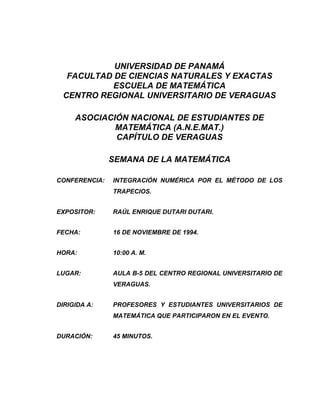UNIVERSIDAD DE PANAMÁ
  FACULTAD DE CIENCIAS NATURALES Y EXACTAS
           ESCUELA DE MATEMÁTICA
 CENTRO REGIONAL UNIVERSITARIO DE VERAGUAS

     ASOCIACIÓN NACIONAL DE ESTUDIANTES DE
             MATEMÁTICA (A.N.E.MAT.)
             CAPÍTULO DE VERAGUAS

               SEMANA DE LA MATEMÁTICA

CONFERENCIA:   INTEGRACIÓN NUMÉRICA POR EL MÉTODO DE LOS
               TRAPECIOS.


EXPOSITOR:     RAÚL ENRIQUE DUTARI DUTARI.


FECHA:         16 DE NOVIEMBRE DE 1994.


HORA:          10:00 A. M.


LUGAR:         AULA B-5 DEL CENTRO REGIONAL UNIVERSITARIO DE
               VERAGUAS.


DIRIGIDA A:    PROFESORES Y ESTUDIANTES UNIVERSITARIOS DE
               MATEMÁTICA QUE PARTICIPARON EN EL EVENTO.


DURACIÓN:      45 MINUTOS.
 