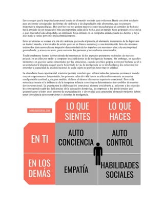 Los estragos que la ineptitud emocional causa en el mundo son más que evidentes.Basta con abrir un diario
para encontrar consignadas las formas de violencia y de degradación más aberrantes, que no parecen
respondera ninguna lógica. Hoy por hoy no nos genera mayor estuporescucharque un corredor de bolsa se
haya arrojado de un rascacielos tras una repentina caída de la bolsa, que un marido haya golpeado a su esposa
o que, tras habersido despedido, un empleado haya entrado en su compañía armado hasta los dientes y haya
asesinado a varias personas indiscriminadamente.
Estas evidencias se suman a la ola de violencia que asola al planeta, al alarmante incremento de la depresión
en todo el mundo, a los niveles de estrés que van en franco aumento y a una interminable lista de síntomas:
todos ellos dan cuenta de una irrupción descontrolada de los impulsos en nuestras vidas y de una ineptitud
generalizada, y acaso creciente, para controlar las pasiones y los arrebatos emocionales.
Tradicionalmente hemos sobrevalorado la importancia de los aspectos puramente racionales de nuestra
psiquis,en un afán por medir y comparar los coeficientes de la inteligencia humana. Sin embargo, en aquellos
momentos en que nos vemos arrastrados por las emociones, cuando un chico golpea a otro por burlarse de él o
un conductorle dispara a aquel que le ha cerrado la vía, la inteligencia se ve desbordada y los esfuerzos por
entenderla capacidad de análisis racional de cada sujeto no parecen tener mayor utilidad.
La abundante base experimental existente permite concluir que, si bien todas las personas venimos al mundo
con un temperamento determinado, los primeros años de vida tienen un efecto determinante en nuestra
configuración cerebral y, en gran medida, definen el alcance de nuestro repertorio emocional. Pero ni la
naturaleza innata ni la influencia de la temprana infancia constituyen determinantes irreversibles de nuestro
destino emocional. La puerta para la alfabetización emocional siempre está abierta y, así como a las escuelas
les corresponde suplir las deficiencias de la educación doméstica, las empresas y los profesionales que
quieran lograr el éxito en el entorno de especialización y diversidad que caracteriza al mundo moderno deben
tener consciencia de sus emociones y dotarlas de inteligencia.
 