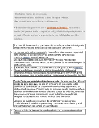 • Son firmes cuando así se requiere.
• Siempre miran hacia adelante a la hora de seguir viviendo.
• Les encanta estar aprendiendo continuamente.
A diferencia de lo que ocurre con el cociente intelectual no existe un
estudio que permite medir la capacidad o el grado de inteligencia personal de
un sujeto. En este sentido, la apreciación de esta habilidad es más bien
subjetiva.
A su vez, Goleman explica que dentro de su enfoque sobre la inteligencia
emocional hay cuatro dimensiones básicas que la vertebran:
 La primera es la auto-conciencia, y hace referencia a nuestra capacidad
para entender lo que sentimos y de estar siempre conectados a
nuestros valores, a nuestra esencia.
 El segundo aspecto es la auto-motivación y nuestra habilidad por
orientarnos hacia nuestras metas, de recuperarse de los contratiempos, de
gestionar el estrés.
 La tercera tiene que ver con la conciencia social y con nuestra empatía,
 El cuarto eslabón es sin duda la piedra filosofal de la Inteligencia
Emocional: nuestra habilidad para relacionarnos, para comunicar, para
llegar acuerdos, para conectar positiva y respetuosamente con los demás.
Daniel Goleman señala también la necesidad de educar a los niños a
través de este enfoque. Ya sea en el hogar o en la escuela, todos
deberíamos ser capaces de crear un contexto válido y significativo en
Inteligencia Emocional. Por otro lado, en lo que al mundo adulto se refiere,
sabemos que no faltan en nuestro día a día cursos de todo tipo, que cada
día se dan seminarios, conferencias y que todos tenemos además,
múltiples libros y revistas a nuestro alcance para formarnos.
Lograrlo, es cuestión de voluntad, de constancia y de aplicar esa
conciencia real donde hacer presentes y constantes esas claves que el
profesor Goleman nos señala en sus trabajos:
 Debemos detectar la emoción que hay detrás de cada uno de nuestros
actos.
 