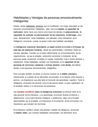 Habilidades y Ventajas de personas emocionalmente
inteligentes
Existen ciertas habilidades prácticas que se manifiestan con mayor intensidad en las
personas emocionalmente inteligentes, tales como la empatía, la capacidad de
motivación (tanto hacia uno mismo como hacia los demás), la autoconciencia, la
capacidad de controlar la exteriorización de las emociones, el liderazgo, entre
otras. Generalmente, estas habilidades son utilizadas como indicadores de la
inteligencia emocional, cuando se quiere medir esta habilidad psicológica.
La inteligencia emocional desempeña un papel central en el éxito o el fracaso de
todo tipo de relaciones humanas, desde las sentimentales y familiares hasta los
vínculos laborales. También es un factor determinante en el funcionamiento de las
organizaciones, ya que la empatía, autocontrol emocional y motivación de las
personas puede condicionar el trabajo en equipo, haciéndolo más o menos eficiente y
satisfactorio. Estas habilidades también son importantes en la capacidad de las
personas de convencer, manipular e incluso dominar a los demás (los líderes
tienden a ser personas emocionalmente inteligentes).
Este concepto también ha tenido un enorme impacto en el ámbito educativo,
introduciendo la cuestión de los elementos emocionales en la relación entre docente y
alumno, y la importancia que esto tiene al momento del aprendizaje cognitivo. Tanto la
inteligencia emocional del docente como la del alumno tienen un peso significativo en
el resultado exitoso o no del proceso de enseñanza.
Los estudios científicos sobre la inteligencia emocional se enfocan tanto en la
vida personal de los individuos, y su aprendizaje emocional durante la infancia y
adolescencia, como sobre factores biológicos y anatómicos, tales como el papel
desempeñado por la amígdala y el hipocampo en la evolución de las emociones o la
importancia que cumplen las hormonas.
En la literatura científica existen dos grandes modelos de inteligencia emocional:
el modelo mixto, que combina habilidades emocionales con elementos de la
 