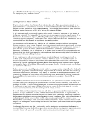 que señaló Aristóteles de enfadarse con la persona adecuada,en el grado exacto, en el momento oportuno,
con el propósito justo y del modo correcto.
Publicidad
La inteligencia más allá del intelecto
Diversos estudios de largo plazo han ido observando las vidas de los chicos que puntuaban más alto en las
pruebas intelectivas o han comparado sus niveles de satisfacción frente a ciertos indicadores (la felicidad, el
prestigio o el éxito laboral) con respecto a los promedios. Todos ellos han puesto de relieve que el coeficiente
intelectual apenas si representa un 20% de los factores determinantes del éxito.
El 80% restante depende de otro tipo de variables, tales como la clase social, la suerte y, en gran medida, la
inteligencia emocional. Así, la capacidad de motivarse a sí mismo, de perseverar en un empeño a pesar de las
frustraciones, de controlar los impulsos, diferir las gratificaciones, regular los propios estados de ánimo,
controlar la angustia y empatizar y confiar en los demás parecen ser factores mucho más determinantes para la
consecución de una vida plena que las medidas del desempeño cognitivo.
Tal como sucede con las matemáticas o la lectura, la vida emocional constituye un ámbito que se puede
dominar con mayor o menor pericia. A menudo se nos presentan en el mundo sujetos que evocan la caricatura
estereotípica del intelectual con una asombrosa capacidad de razonamiento, pero completamente inepto en el
plano personal. Quienes, en cambio, gobiernan adecuadamente sus sentimientos, y saben interpretar y
relacionarse efectivamente con los sentimientos de los demás, gozan de una situación ventajosa en todos los
dominios de la vida, desde el noviazgo y las relaciones íntimas hasta la comprensión de las reglas tácitas que
determinan el éxito en el ámbito profesional.
Si bien es cierto que en toda persona coexisten los dos tipos de inteligencia (cognitiva y emocional), es
evidente que la inteligencia emocional aporta, con mucha diferencia, la clase de cualidades que más nos
ayudan a convertirnos en auténticos seres humanos.Uno de los críticos más contundentes con elmodelo
tradicional de concebir la inteligencia es Howard Gardner. Este mantiene que la inteligencia no es una sola,
sino un amplio abanico de habilidades diferenciadas entre las que identifica siete, sin pretender con ello hacer
una enumeración exhaustiva.
Gardner destaca dos tipos de inteligencia personal: la interpersonal, que permite comprender a los demás, y la
intrapersonal, que permite configurar una imagen fiel y verdadera de uno mismo. De forma más específica, y
siguiendo el sendero abierto por Gardner, Peter Salovey ha organizado las inteligencias personales en cinco
competencias principales: el conocimiento de las propias emociones, la capacidad de controlar estas últimas,
la capacidad de motivarse uno mismo, el reconocimiento de las emociones ajenas y el control de las
relaciones.
Las habilidades emocionales no sólo nos hacen más humanos, sino que en muchas ocasiones constituyen una
condición de base para el despliegue de otras habilidades que suelen asociarse al intelecto, como la toma de
decisiones racionales. El propio Gardner ha dicho que en la vida cotidiana no existe nada más importante que
la inteligencia intrapersonal, ya que a falta de ella,no acertaremos en la elección de la pareja con quien
vamos a contraer matrimonio, en la elección del puesto de trabajo, etcétera.
El caso de Elliot constituye un ejemplo interesante de la forma en que esto sucede.Tras una intervención
quirúrgica en la que le extirparon un tumor cerebral, Elliot sufrió un cambio radical en su personalidad y en
pocos meses perdió su trabajo, arruinó su matrimonio y dilapidó todos sus recursos.Aunque sus capacidades
intelectuales seguían intactas,como corroboraban los tests que se le realizaron, Elliot malgastaba su tiempo en
cualquier pequeño detalle, como si hubiera perdido toda sensación de prioridad. Tras estudiar su caso,
Antonio Damasio encontró que con la operación se habían comprometido algunas conexiones nerviosas de la
amígdala con otras regiones del neocórtex y que, en consecuencia, Elliot ya no tenía conciencia de sus propios
sentimientos.
Pero Damasio fue un poco más allá, y logró concluir que los sentimientos juegan un papel fundamental en
nuestra habilidad para tomar las decisiones que a diario debemos adoptar,pues al parecer, la presencia de una
sensación visceral es la que nos da la seguridad que necesitamos para renunciar o proseguir con un
 