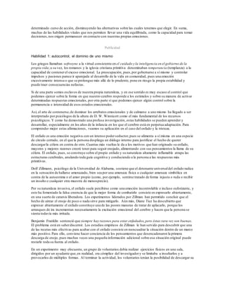 determinado curso de acción, disminuyendo las alternativas sobre las cuales tenemos que elegir. En suma,
muchas de las habilidades vitales que nos permiten llevar una vida equilibrada, como la capacidad para tomar
decisiones,nos exigen permanecer en contacto con nuestras propias emociones.
Publicidad
Habilidad 1: autocontrol, el dominio de uno mismo
Los griegos llamaban sofrosyne a la virtud consistente en el cuidado y la inteligencia en el gobierno de la
propia vida; a su vez, los romanos y la iglesia cristiana primitiva denominaban temperancia (templanza) a la
capacidad de contenerel exceso emocional. La preocupación, pues,por gobernarse a sí mismo y controlar
impulsos y pasiones parece ir aparejada al desarrollo de la vida en comunidad, pues una emoción
excesivamente intensa o que se prolongue más allá de lo prudente, pone en riesgo la propia estabilidad y
puede traer consecuencias nefastas.
Si de una parte somos esclavos de nuestra propia naturaleza, y en ese sentido es muy escaso el control que
podemos ejercer sobre la forma en que nuestro cerebro responde a los estímulos y sobre su manera de activar
determinadas respuestas emocionales, por otra parte sí que podemos ejercer algún control sobre la
permanencia e intensidad de esos estados emocionales.
Así, el arte de contenerse,de dominar los arrebatos emocionales y de calmarse a uno mismo ha llegado a ser
interpretado por psicólogos de la altura de D. W. Winnicott como el más fundamental de los recursos
psicológicos. Y como ha demostrado una profusa investigación, estas habilidades se pueden aprender y
desarrollar, especialmente en los años de la infancia en los que el cerebro está en perpetua adaptación. Para
comprender mejor estas afirmaciones, veamos su aplicación en el caso del enfado y la tristeza.
El enfado es una emoción negativa con un intenso poderseductor,pues se alimenta a sí misma en una especie
de círculo cerrado, en el que la persona despliega un diálogo interno para justificar el hecho de querer
descargarla cólera en contra de otro. Cuantas más vueltas le da a los motivos que han originado su enfado,
mayores y mejores razones creerá tener para seguir enojado, alimentando con sus pensamientos la llama de su
cólera. El enfado, pues, se construye sobre el propio enfado y su naturaleza altamente inflamable atrapa las
estructuras cerebrales, anulando toda guía cognitiva y conduciendo a la persona a las respuestas más
primitivas.
Dolf Zillmann, psicólogo de la Universidad de Alabama, sostiene que el detonante universaldel enfado radica
en la sensación de hallarse amenazado, bien sea por una amenaza física o cualquier amenaza simbólica en
contra de la autoestima o el amor propio (como, por ejemplo, sentirse tratado de forma injusta o ruda o recibir
un insulto o cualquier otra muestra de menosprecio).
Por su naturaleza invasiva, el enfado suele percibirse como una emoción incontrolable e incluso euforizante, y
esto ha fomentado la falsa creencia de que la mejor forma de combatirlo consiste en expresarlo abiertamente,
en una suerte de catarsis liberadora. Los experimentos liderados por Zillman han permitido concluir que el
hecho de airear el enojo de poco o nada sirve para mitigarlo. Aún más, Diane Tice ha descubierto que
expresar abiertamente el enfado constituye una de las peores maneras de tratar de aplacarlo, porque los
arranques de ira incrementan necesariamente la excitación emocional del cerebro y hacen que la persona se
sienta todavía más irritada.
Benjamin Franklin sentenció que siempre hay razones para estar enfadados,pero éstas rara vez son buenas.
El problema está en saberdiscernir. Los estudios empíricos de Zillman le han servido para descubrir que una
de las recetas más efectivas para acabar con el enfado consiste en reencuadrar la situación dentro de un marco
más positivo.Para ello, conviene hacer conciencia de los pensamientos que desencadenaron la primera
descarga de enojo, pues muchas veces una pequeña información adicional sobre esa situación original puede
restarle toda su fuerza al enfado.
En un experimento muy elocuente, un grupo de voluntarios debía realizar ejercicios físicos en una sala,
dirigidos por un ayudante que,en realidad, era cómplice del investigadory se limitaba a insultarlos y a
provocarlos de múltiples formas. Al terminar la actividad, los voluntarios tenían la posibilidad de descargar su
 