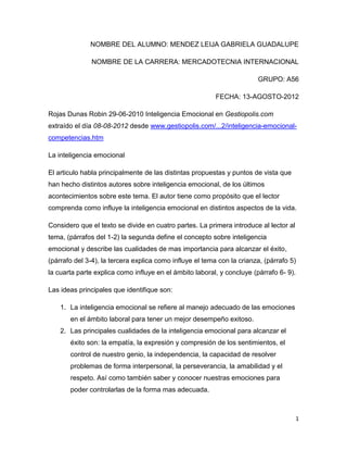 NOMBRE DEL ALUMNO: MENDEZ LEIJA GABRIELA GUADALUPE

               NOMBRE DE LA CARRERA: MERCADOTECNIA INTERNACIONAL

                                                                        GRUPO: A56

                                                          FECHA: 13-AGOSTO-2012

Rojas Dunas Robin 29-06-2010 Inteligencia Emocional en Gestiopolis.com
extraído el día 08-08-2012 desde www.gestiopolis.com/...2/inteligencia-emocional-
competencias.htm

La inteligencia emocional

El articulo habla principalmente de las distintas propuestas y puntos de vista que
han hecho distintos autores sobre inteligencia emocional, de los últimos
acontecimientos sobre este tema. El autor tiene como propósito que el lector
comprenda como influye la inteligencia emocional en distintos aspectos de la vida.

Considero que el texto se divide en cuatro partes. La primera introduce al lector al
tema, (párrafos del 1-2) la segunda define el concepto sobre inteligencia
emocional y describe las cualidades de mas importancia para alcanzar el éxito,
(párrafo del 3-4), la tercera explica como influye el tema con la crianza, (párrafo 5)
la cuarta parte explica como influye en el ámbito laboral, y concluye (párrafo 6- 9).

Las ideas principales que identifique son:

    1. La inteligencia emocional se refiere al manejo adecuado de las emociones
       en el ámbito laboral para tener un mejor desempeño exitoso.
    2. Las principales cualidades de la inteligencia emocional para alcanzar el
       éxito son: la empatía, la expresión y compresión de los sentimientos, el
       control de nuestro genio, la independencia, la capacidad de resolver
       problemas de forma interpersonal, la perseverancia, la amabilidad y el
       respeto. Así como también saber y conocer nuestras emociones para
       poder controlarlas de la forma mas adecuada.



                                                                                        1
 