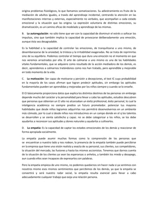 origina problemas fisiológicos, lo que llamamos somatizaciones. Su adiestramiento es fruto de la
mediación de adultos iguales, a través del aprendizaje incidental, centrando la atención en las
manifestaciones internas y externas, especialmente no verbales, que acompañan a cada estado
emocional y la situación que las origina. La expresión voluntaria de distintas emociones, su
dramatización, es un camino eficaz de modelado y aprendizaje de las mismas.
B. La autoregulación: no sólo tiene que ver con la capacidad de disminuir el estrés o sofocar los
impulsos, sino que también implica la capacidad de provocarse deliberadamente una emoción,
aunque ésta sea desagradable.
Es la habilidad o la capacidad de controlar las emociones, de tranquilizarse a uno mismo, de
desembarazarse de la ansiedad, la tristeza y la irritabilidad exageradas. No se trata de reprimirlas
sino de su equilibrio. Podemos controlar el tiempo que dura una emoción no el momento en que
nos veremos arrastrados por ella. El arte de calmarse a uno mismo es una de las habilidades
vitales fundamentales, que se adquiere como resultado de la acción mediadora de los demás, es
decir, aprendemos a calmarnos tratándonos como nos han tratado, pero aprendible y mejorable
en todo momento de la vida.
C. La motivación: Ser capaz de motivarse y persistir a decepciones, el test IC cuya probabilidad
en la mayoría de los casos afirman que logran predecir aptitudes, sin embargo las aptitudes
fundamentales pueden ser aprendidas y mejoradas por los niños siempre y cuando se lo enseñe.
El CI básicamente proporciona datos que explica los distintos destinos de las personas sin embargo
depende mucho del carácter y la personalidad para llevar a cabo las aptitudes, estudios descubren
que personas que obtenían un CI alto no alcanzaban un éxito profesional, éxito personal, lo cual la
inteligencia académica no siempre predice un futuro prometedor. potenciar tus mayores
habilidades que desde niños logramos adquirirlas nos permitirá desenvolvernos en un ambiente
más cómodo, por lo cual si desde niños nos introducimos en un campo donde en el q los talentos
se desarrollen y se sienta satisfecho y capaz. no se debe categorizar a los niños, se los debe
ayudarlos a reconocer sus aptitudes y dones naturales y ayudarlos a cultivarlos.
D. La empatía: Es la capacidad de captar los estados emocionales de los demás y reaccionar de
forma apropiada socialmente.
La empatía puede asumir muchas formas como la comprensión de las personas que
se encuentran a nuestro lado y nos rodean, la presencia de la empatía también puede percibirse
en la empresa que tiene una visión realista y exacta de su personal, sus clientes, sus competidores,
la situación del mercado, las fusiones y hasta los mismos accionistas. Tenemos que darnos cuenta
de la situación de los clientes ya sean las esperanzas o anhelos, y también los miedo y desapego,
aun cuando ellos sean incapaces de expresarlos con palabras.
Pero la empatía empieza de uno mismo, no podemos quedarnos sin hacer nada si ya sentimos con
nosotros mismo esos mismos sentimientos que percibimos de los demás, ya que la empatía se
convertirá y será nuestro radar social, la empatía resulta esencial para llevar a cabo
adecuadamente cualquier trabajo que exija una relación persona.
 