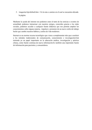 5. /magazine/tips/default.htm = Es la ruta o camino en el cual se encuentra ubicada
la página.

Mediante la ayuda del internet nos podemos estar al tanto de las noticias o eventos de
actualidad, podemos interactuar con nuestros amigos, conocidos gracias a las redes
sociales, podemos acceder a cualquier fuente didáctica que nos permita ampliar los
conocimientos sobre alguna materia, impulsor y promotor de un nuevo estilo de trabajo
hecho que cambie nuestros hábitos y estilos de vida modernos.
Internet es un enorme recurso tecnológico que viene a complementar más que a sustituir
a los métodos tradicionales de comunicación, conocimiento e investigación.Está
teniendo ya un papel importante en la educación médica, investigación y práctica
clínica, como fuente continua de nueva información.Es también una importante fuente
de información para pacientes y consumidores.

 