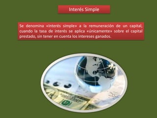 Interés Simple
Se denomina «Interés simple» a la remuneración de un capital,
cuando la tasa de interés se aplica «únicamente» sobre el capital
prestado, sin tener en cuenta los intereses ganados.
 