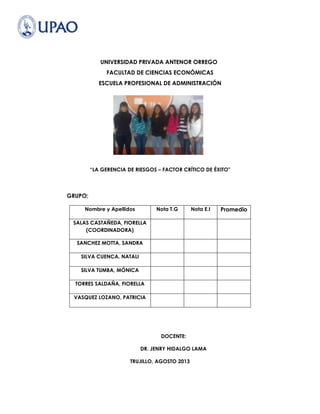 UNIVERSIDAD PRIVADA ANTENOR ORREGO
FACULTAD DE CIENCIAS ECONÓMICAS
ESCUELA PROFESIONAL DE ADMINISTRACIÓN
“LA GERENCIA DE RIESGOS – FACTOR CRÍTICO DE ÉXITO"
GRUPO:
Nombre y Apellidos Nota T.G Nota E.I Promedio
SALAS CASTAÑEDA, FIORELLA
(COORDINADORA)
SANCHEZ MOTTA, SANDRA
SILVA CUENCA, NATALI
SILVA TUMBA, MÓNICA
TORRES SALDAÑA, FIORELLA
VASQUEZ LOZANO, PATRICIA
DOCENTE:
DR. JENRY HIDALGO LAMA
TRUJILLO, AGOSTO 2013
 