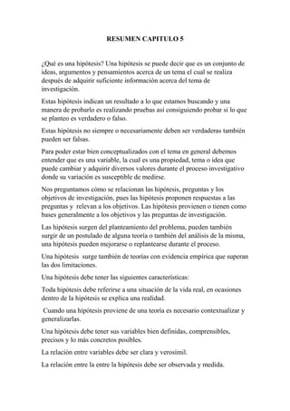 RESUMEN CAPITULO 5
¿Qué es una hipótesis? Una hipótesis se puede decir que es un conjunto de
ideas, argumentos y pensamientos acerca de un tema el cual se realiza
después de adquirir suficiente información acerca del tema de
investigación.
Estas hipótesis indican un resultado a lo que estamos buscando y una
manera de probarlo es realizando pruebas así consiguiendo probar si lo que
se planteo es verdadero o falso.
Estas hipótesis no siempre o necesariamente deben ser verdaderas también
pueden ser falsas.
Para poder estar bien conceptualizados con el tema en general debemos
entender que es una variable, la cual es una propiedad, tema o idea que
puede cambiar y adquirir diversos valores durante el proceso investigativo
donde su variación es susceptible de medirse.
Nos preguntamos cómo se relacionan las hipótesis, preguntas y los
objetivos de investigación, pues las hipótesis proponen respuestas a las
preguntas y relevan a los objetivos. Las hipótesis provienen o tienen como
bases generalmente a los objetivos y las preguntas de investigación.
Las hipótesis surgen del planteamiento del problema, pueden también
surgir de un postulado de alguna teoría o también del análisis de la misma,
una hipótesis pueden mejorarse o replantearse durante el proceso.
Una hipótesis surge también de teorías con evidencia empírica que superan
las dos limitaciones.
Una hipótesis debe tener las siguientes características:
Toda hipótesis debe referirse a una situación de la vida real, en ocasiones
dentro de la hipótesis se explica una realidad.
Cuando una hipótesis proviene de una teoría es necesario contextualizar y
generalizarlas.
Una hipótesis debe tener sus variables bien definidas, comprensibles,
precisos y lo más concretos posibles.
La relación entre variables debe ser clara y verosímil.
La relación entre la entre la hipótesis debe ser observada y medida.
 
