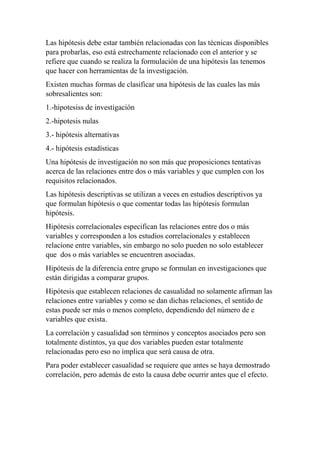 Las hipótesis debe estar también relacionadas con las técnicas disponibles
para probarlas, eso está estrechamente relacionado con el anterior y se
refiere que cuando se realiza la formulación de una hipótesis las tenemos
que hacer con herramientas de la investigación.
Existen muchas formas de clasificar una hipótesis de las cuales las más
sobresalientes son:
1.-hipotesiss de investigación
2.-hipotesis nulas
3.- hipótesis alternativas
4.- hipótesis estadísticas
Una hipótesis de investigación no son más que proposiciones tentativas
acerca de las relaciones entre dos o más variables y que cumplen con los
requisitos relacionados.
Las hipótesis descriptivas se utilizan a veces en estudios descriptivos ya
que formulan hipótesis o que comentar todas las hipótesis formulan
hipótesis.
Hipótesis correlacionales especifican las relaciones entre dos o más
variables y corresponden a los estudios correlacionales y establecen
relacione entre variables, sin embargo no solo pueden no solo establecer
que dos o más variables se encuentren asociadas.
Hipótesis de la diferencia entre grupo se formulan en investigaciones que
están dirigidas a comparar grupos.
Hipótesis que establecen relaciones de casualidad no solamente afirman las
relaciones entre variables y como se dan dichas relaciones, el sentido de
estas puede ser más o menos completo, dependiendo del número de e
variables que exista.
La correlación y casualidad son términos y conceptos asociados pero son
totalmente distintos, ya que dos variables pueden estar totalmente
relacionadas pero eso no implica que será causa de otra.
Para poder establecer casualidad se requiere que antes se haya demostrado
correlación, pero además de esto la causa debe ocurrir antes que el efecto.
 