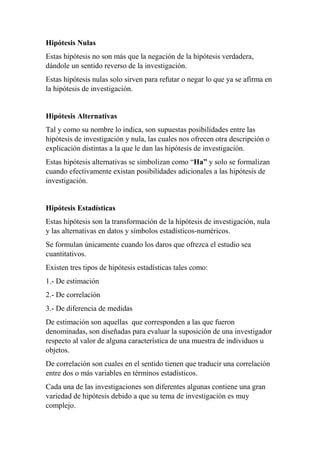 Hipótesis Nulas
Estas hipótesis no son más que la negación de la hipótesis verdadera,
dándole un sentido reverso de la investigación.
Estas hipótesis nulas solo sirven para refutar o negar lo que ya se afirma en
la hipótesis de investigación.
Hipótesis Alternativas
Tal y como su nombre lo indica, son supuestas posibilidades entre las
hipótesis de investigación y nula, las cuales nos ofrecen otra descripción o
explicación distintas a la que le dan las hipótesis de investigación.
Estas hipótesis alternativas se simbolizan como “Ha” y solo se formalizan
cuando efectivamente existan posibilidades adicionales a las hipótesis de
investigación.
Hipótesis Estadísticas
Estas hipótesis son la transformación de la hipótesis de investigación, nula
y las alternativas en datos y símbolos estadísticos-numéricos.
Se formulan únicamente cuando los daros que ofrezca el estudio sea
cuantitativos.
Existen tres tipos de hipótesis estadísticas tales como:
1.- De estimación
2.- De correlación
3.- De diferencia de medidas
De estimación son aquellas que corresponden a las que fueron
denominadas, son diseñadas para evaluar la suposición de una investigador
respecto al valor de alguna característica de una muestra de individuos u
objetos.
De correlación son cuales en el sentido tienen que traducir una correlación
entre dos o más variables en términos estadísticos.
Cada una de las investigaciones son diferentes algunas contiene una gran
variedad de hipótesis debido a que su tema de investigación es muy
complejo.
 