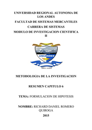 UNIVERSIDAD REGIONAL AUTONOMA DE
LOS ANDES
FACULTAD DE SISTEMAS MERCANTILES
CARRERA DE SISTEMAS
MODULO DE INVESTIGACION CIENTIFICA
II
METODOLOGIA DE LA INVESTIGACION
RESUMEN CAPITULO 6
TEMA: FORMULACION DE HIPOTESIS
NOMBRE: RICHARD DANIEL ROMERO
QUIROGA
2015
 